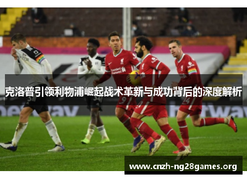 克洛普引领利物浦崛起战术革新与成功背后的深度解析