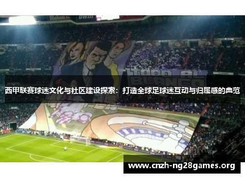西甲联赛球迷文化与社区建设探索：打造全球足球迷互动与归属感的典范