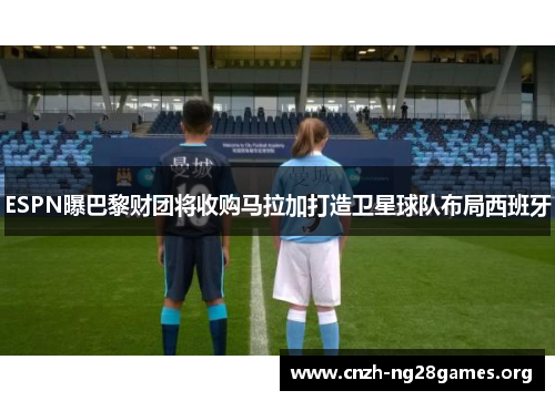 ESPN曝巴黎财团将收购马拉加打造卫星球队布局西班牙