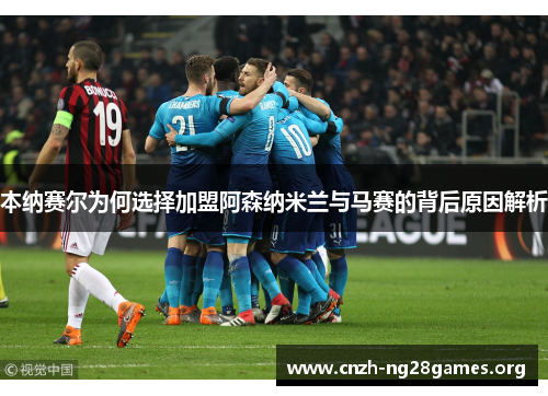 本纳赛尔为何选择加盟阿森纳米兰与马赛的背后原因解析
