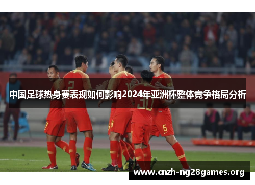 中国足球热身赛表现如何影响2024年亚洲杯整体竞争格局分析