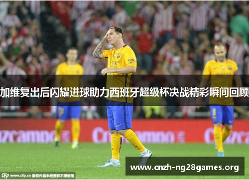 加维复出后闪耀进球助力西班牙超级杯决战精彩瞬间回顾