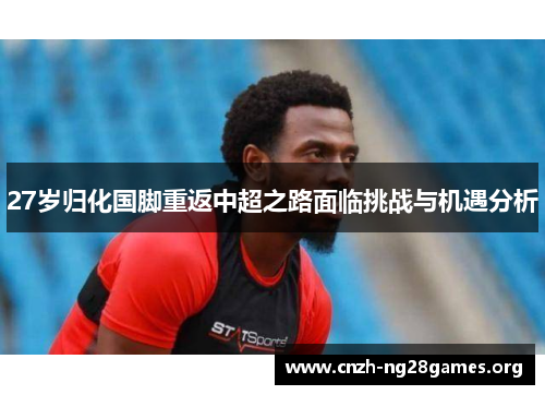 27岁归化国脚重返中超之路面临挑战与机遇分析