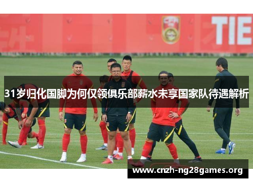 31岁归化国脚为何仅领俱乐部薪水未享国家队待遇解析