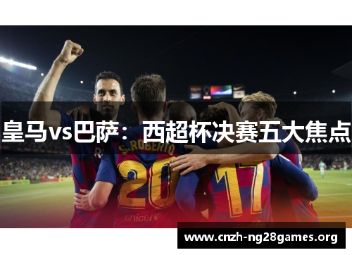 皇马vs巴萨：西超杯决赛五大焦点