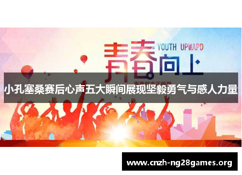 小孔塞桑赛后心声五大瞬间展现坚毅勇气与感人力量