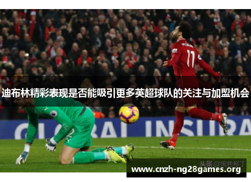 迪布林精彩表现是否能吸引更多英超球队的关注与加盟机会
