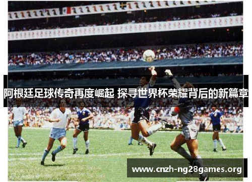 阿根廷足球传奇再度崛起 探寻世界杯荣耀背后的新篇章