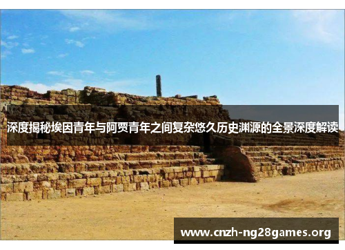 深度揭秘埃因青年与阿贾青年之间复杂悠久历史渊源的全景深度解读