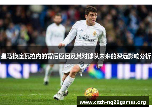 皇马换座瓦拉内的背后原因及其对球队未来的深远影响分析