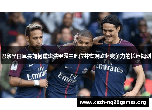 巴黎圣日耳曼如何重建法甲霸主地位并实现欧洲竞争力的长远规划